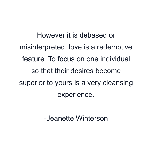 However it is debased or misinterpreted, love is a redemptive feature. To focus on one individual so that their desires become superior to yours is a very cleansing experience.