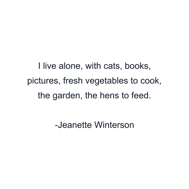 I live alone, with cats, books, pictures, fresh vegetables to cook, the garden, the hens to feed.