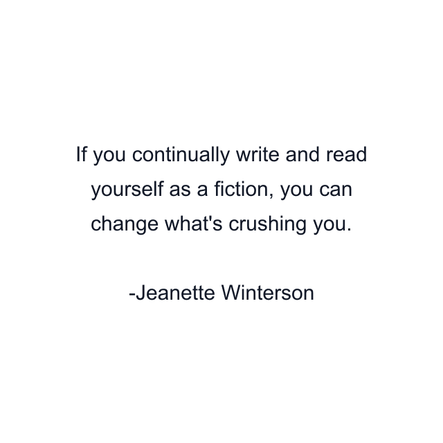 If you continually write and read yourself as a fiction, you can change what's crushing you.