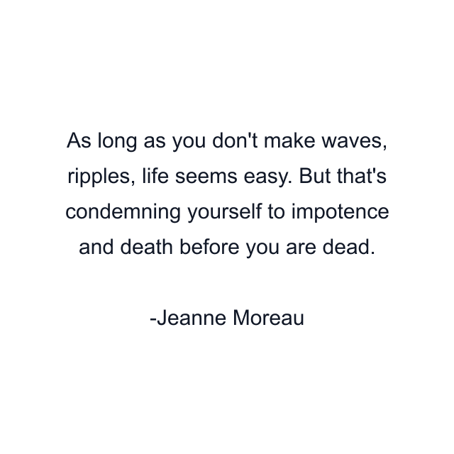 As long as you don't make waves, ripples, life seems easy. But that's condemning yourself to impotence and death before you are dead.