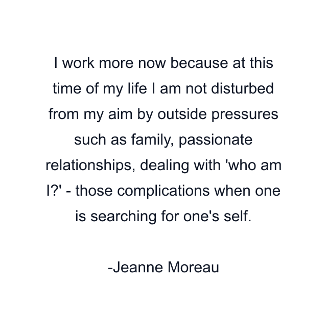 I work more now because at this time of my life I am not disturbed from my aim by outside pressures such as family, passionate relationships, dealing with 'who am I?' - those complications when one is searching for one's self.