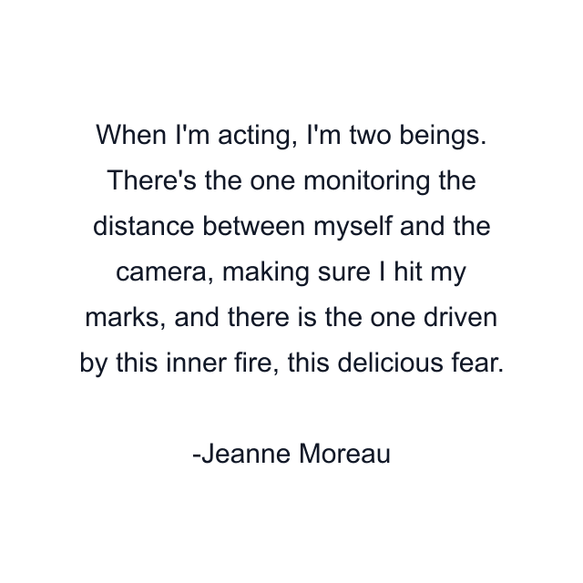 When I'm acting, I'm two beings. There's the one monitoring the distance between myself and the camera, making sure I hit my marks, and there is the one driven by this inner fire, this delicious fear.