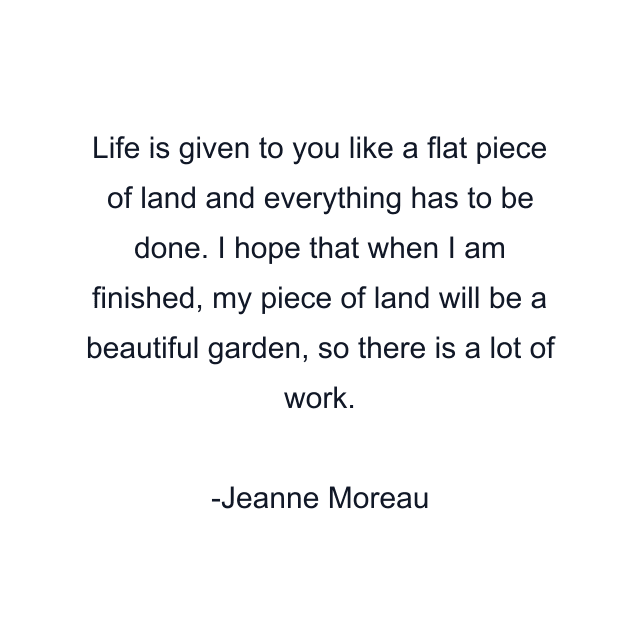 Life is given to you like a flat piece of land and everything has to be done. I hope that when I am finished, my piece of land will be a beautiful garden, so there is a lot of work.