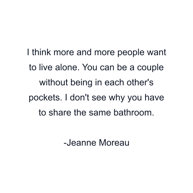 I think more and more people want to live alone. You can be a couple without being in each other's pockets. I don't see why you have to share the same bathroom.