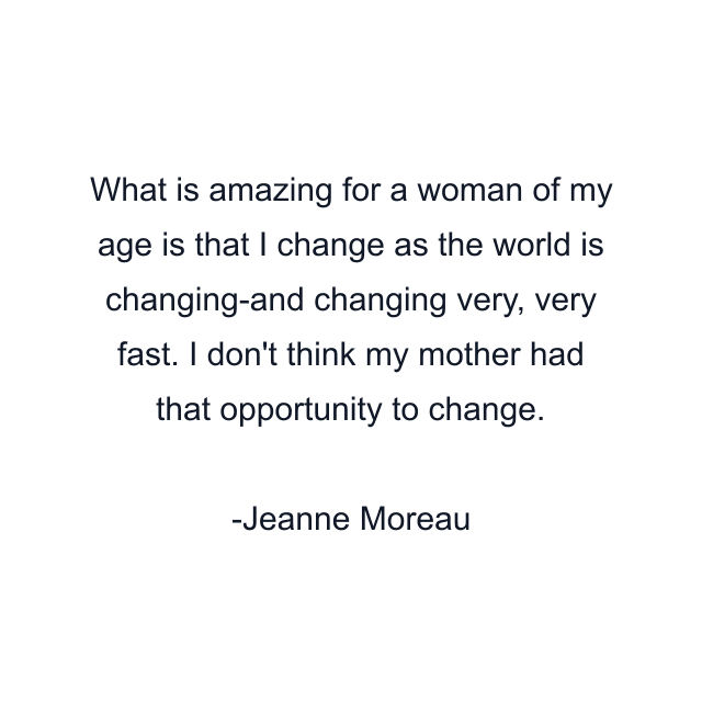 What is amazing for a woman of my age is that I change as the world is changing-and changing very, very fast. I don't think my mother had that opportunity to change.