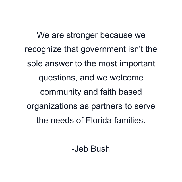 We are stronger because we recognize that government isn't the sole answer to the most important questions, and we welcome community and faith based organizations as partners to serve the needs of Florida families.