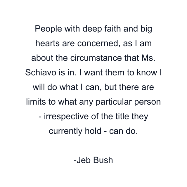 People with deep faith and big hearts are concerned, as I am about the circumstance that Ms. Schiavo is in. I want them to know I will do what I can, but there are limits to what any particular person - irrespective of the title they currently hold - can do.