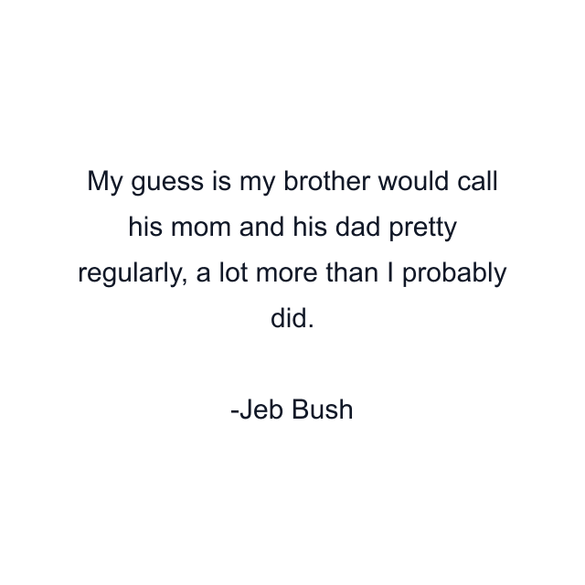 My guess is my brother would call his mom and his dad pretty regularly, a lot more than I probably did.