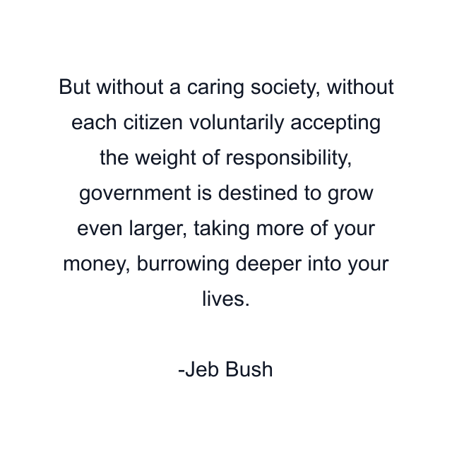 But without a caring society, without each citizen voluntarily accepting the weight of responsibility, government is destined to grow even larger, taking more of your money, burrowing deeper into your lives.