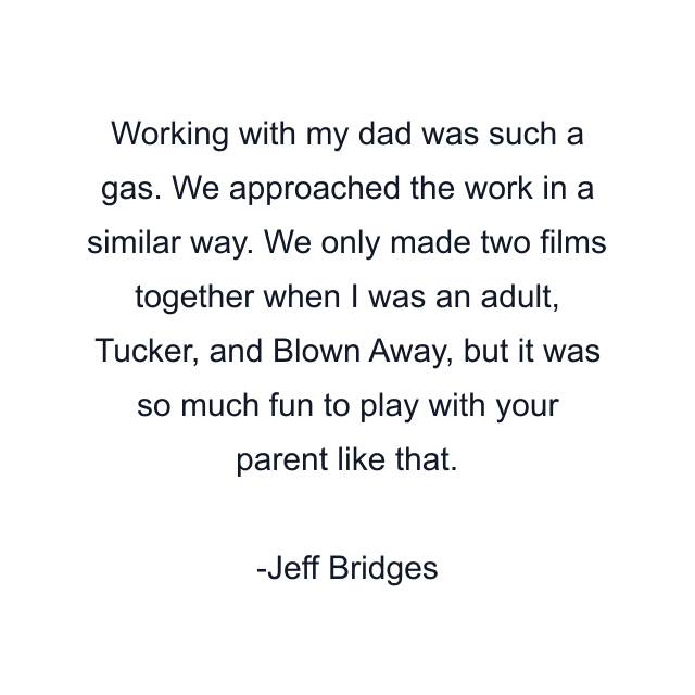 Working with my dad was such a gas. We approached the work in a similar way. We only made two films together when I was an adult, Tucker, and Blown Away, but it was so much fun to play with your parent like that.