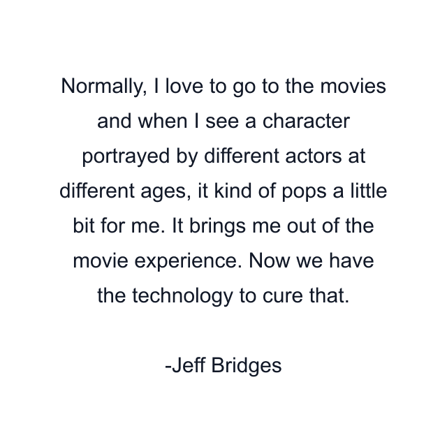 Normally, I love to go to the movies and when I see a character portrayed by different actors at different ages, it kind of pops a little bit for me. It brings me out of the movie experience. Now we have the technology to cure that.