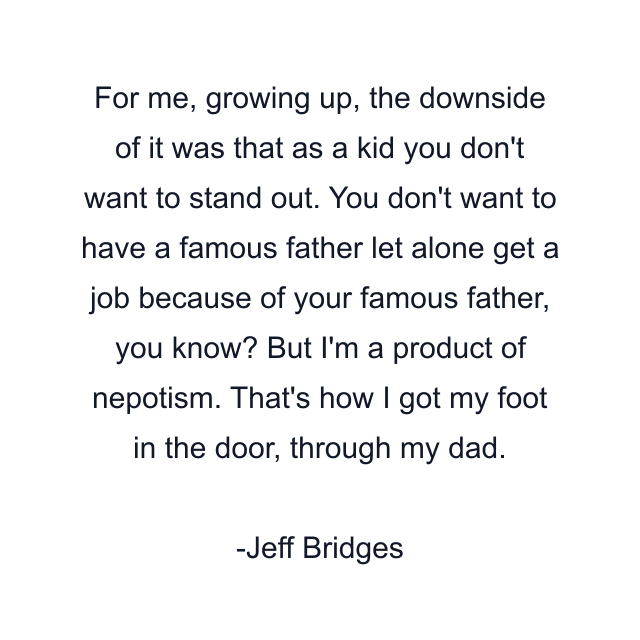 For me, growing up, the downside of it was that as a kid you don't want to stand out. You don't want to have a famous father let alone get a job because of your famous father, you know? But I'm a product of nepotism. That's how I got my foot in the door, through my dad.