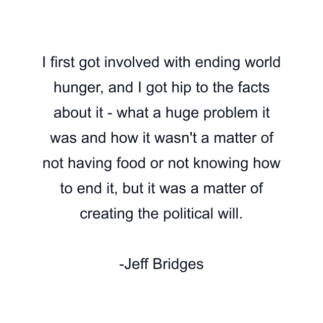 I first got involved with ending world hunger, and I got hip to the facts about it - what a huge problem it was and how it wasn't a matter of not having food or not knowing how to end it, but it was a matter of creating the political will.