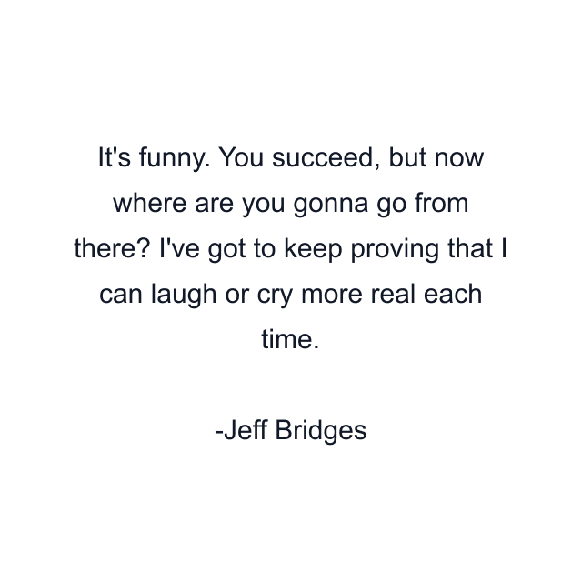 It's funny. You succeed, but now where are you gonna go from there? I've got to keep proving that I can laugh or cry more real each time.