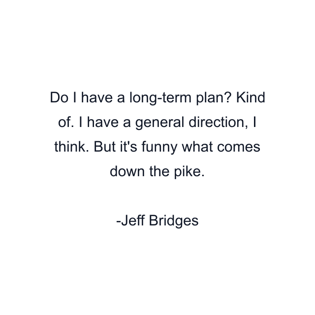 Do I have a long-term plan? Kind of. I have a general direction, I think. But it's funny what comes down the pike.