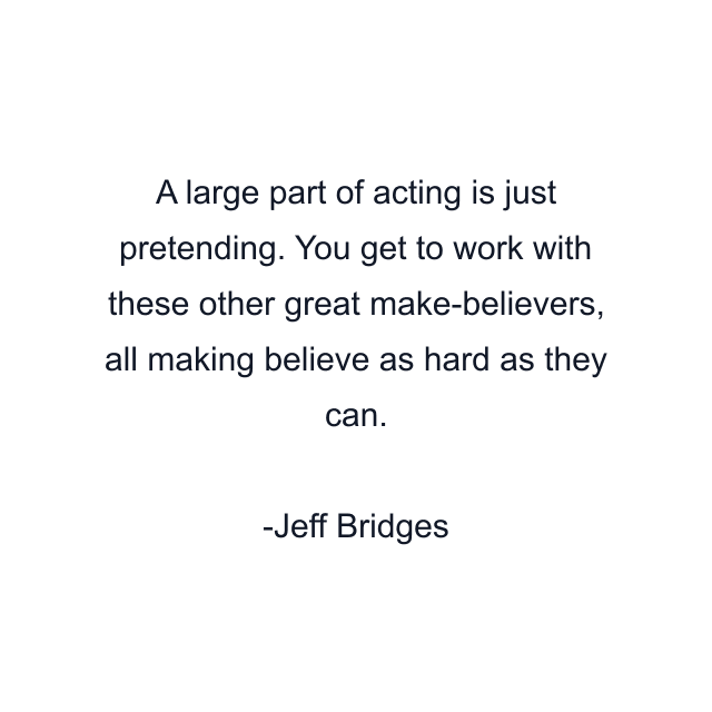 A large part of acting is just pretending. You get to work with these other great make-believers, all making believe as hard as they can.