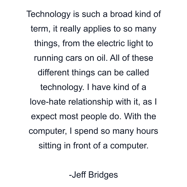 Technology is such a broad kind of term, it really applies to so many things, from the electric light to running cars on oil. All of these different things can be called technology. I have kind of a love-hate relationship with it, as I expect most people do. With the computer, I spend so many hours sitting in front of a computer.