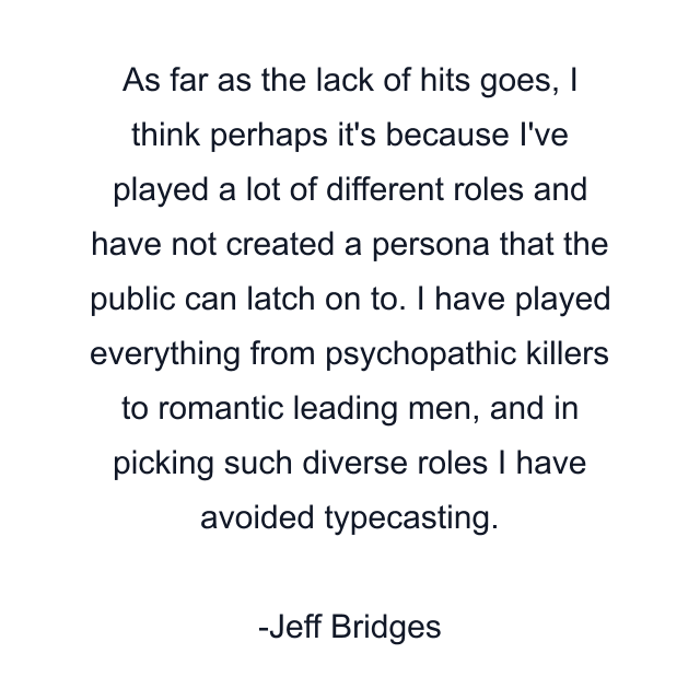 As far as the lack of hits goes, I think perhaps it's because I've played a lot of different roles and have not created a persona that the public can latch on to. I have played everything from psychopathic killers to romantic leading men, and in picking such diverse roles I have avoided typecasting.