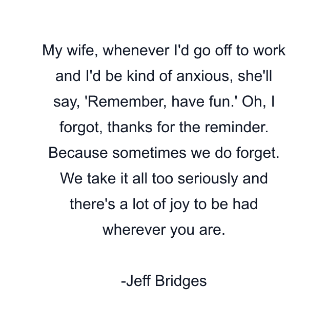 My wife, whenever I'd go off to work and I'd be kind of anxious, she'll say, 'Remember, have fun.' Oh, I forgot, thanks for the reminder. Because sometimes we do forget. We take it all too seriously and there's a lot of joy to be had wherever you are.