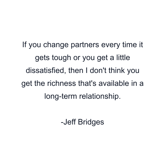 If you change partners every time it gets tough or you get a little dissatisfied, then I don't think you get the richness that's available in a long-term relationship.