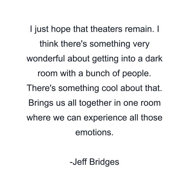 I just hope that theaters remain. I think there's something very wonderful about getting into a dark room with a bunch of people. There's something cool about that. Brings us all together in one room where we can experience all those emotions.