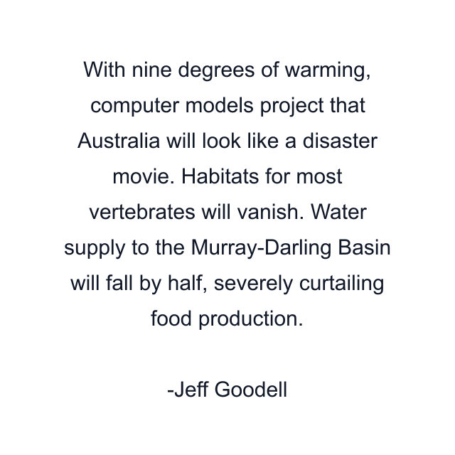 With nine degrees of warming, computer models project that Australia will look like a disaster movie. Habitats for most vertebrates will vanish. Water supply to the Murray-Darling Basin will fall by half, severely curtailing food production.