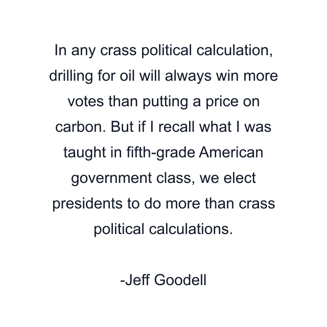 In any crass political calculation, drilling for oil will always win more votes than putting a price on carbon. But if I recall what I was taught in fifth-grade American government class, we elect presidents to do more than crass political calculations.