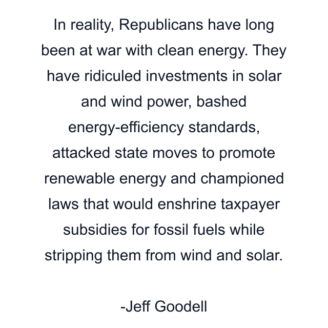 In reality, Republicans have long been at war with clean energy. They have ridiculed investments in solar and wind power, bashed energy-efficiency standards, attacked state moves to promote renewable energy and championed laws that would enshrine taxpayer subsidies for fossil fuels while stripping them from wind and solar.