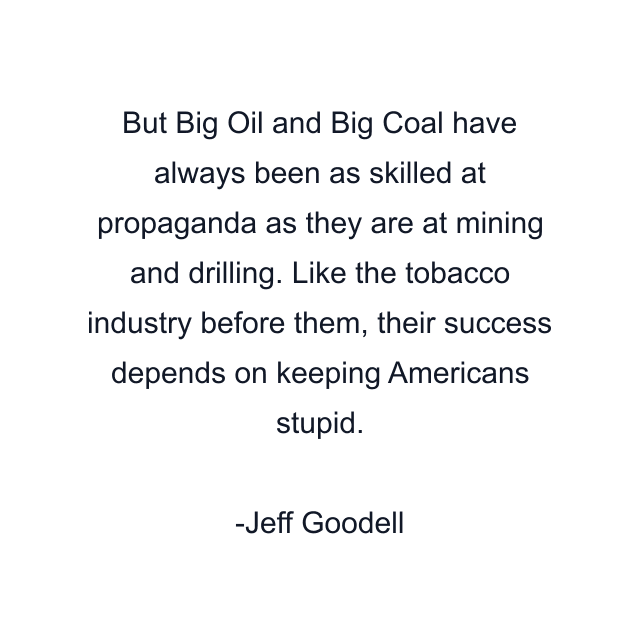 But Big Oil and Big Coal have always been as skilled at propaganda as they are at mining and drilling. Like the tobacco industry before them, their success depends on keeping Americans stupid.