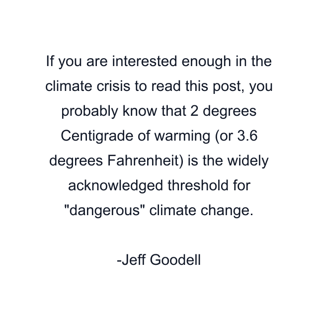 If you are interested enough in the climate crisis to read this post, you probably know that 2 degrees Centigrade of warming (or 3.6 degrees Fahrenheit) is the widely acknowledged threshold for "dangerous" climate change.