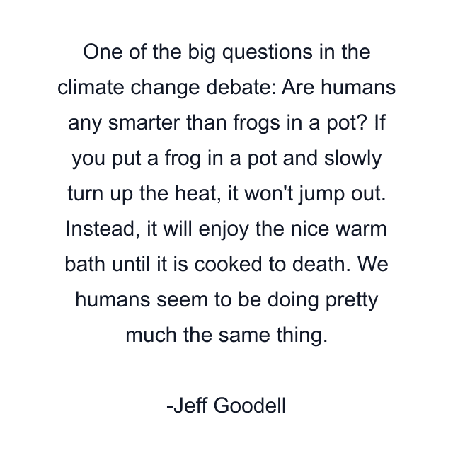 One of the big questions in the climate change debate: Are humans any smarter than frogs in a pot? If you put a frog in a pot and slowly turn up the heat, it won't jump out. Instead, it will enjoy the nice warm bath until it is cooked to death. We humans seem to be doing pretty much the same thing.