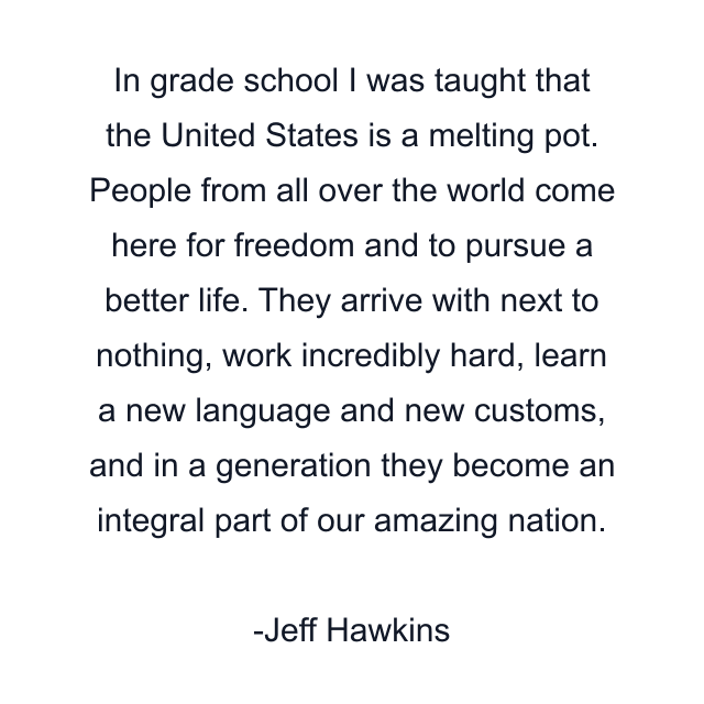 In grade school I was taught that the United States is a melting pot. People from all over the world come here for freedom and to pursue a better life. They arrive with next to nothing, work incredibly hard, learn a new language and new customs, and in a generation they become an integral part of our amazing nation.