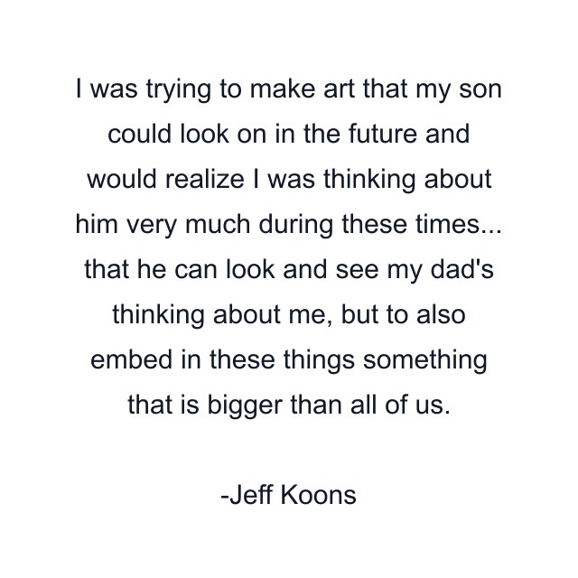 I was trying to make art that my son could look on in the future and would realize I was thinking about him very much during these times... that he can look and see my dad's thinking about me, but to also embed in these things something that is bigger than all of us.