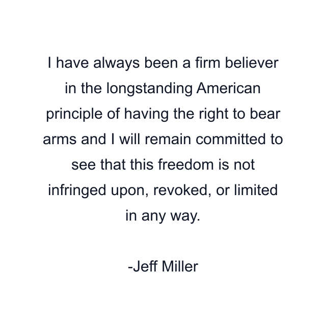 I have always been a firm believer in the longstanding American principle of having the right to bear arms and I will remain committed to see that this freedom is not infringed upon, revoked, or limited in any way.