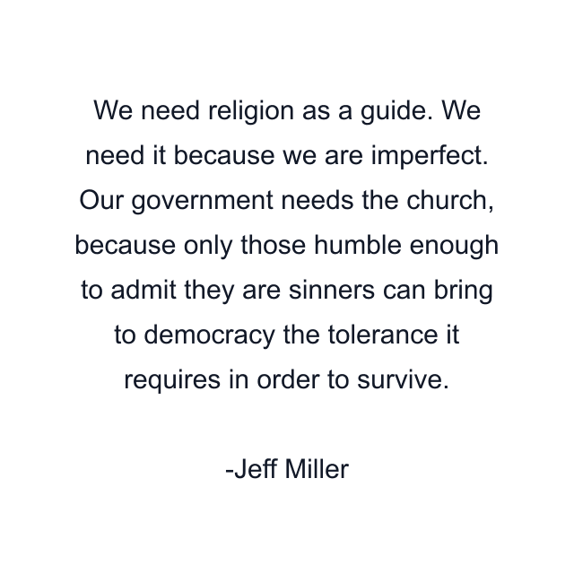 We need religion as a guide. We need it because we are imperfect. Our government needs the church, because only those humble enough to admit they are sinners can bring to democracy the tolerance it requires in order to survive.