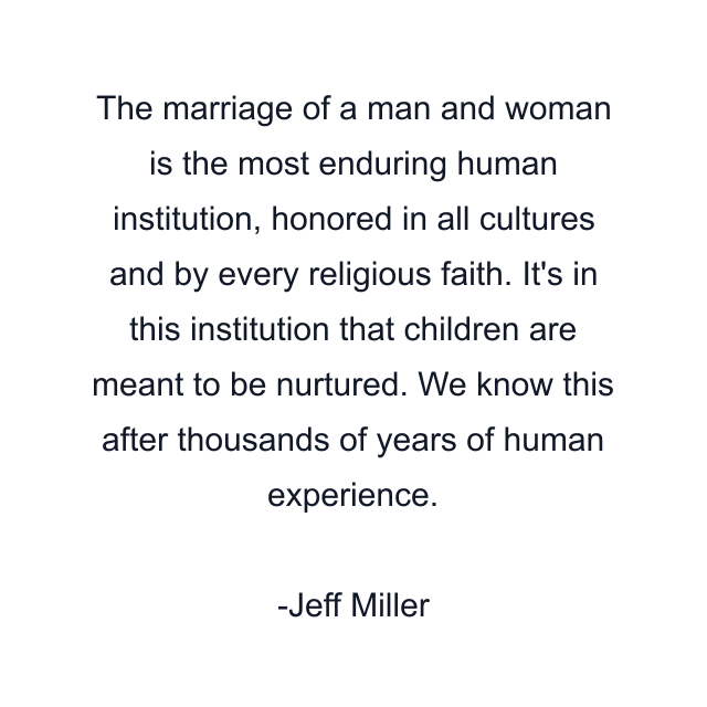 The marriage of a man and woman is the most enduring human institution, honored in all cultures and by every religious faith. It's in this institution that children are meant to be nurtured. We know this after thousands of years of human experience.