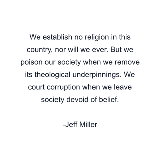 We establish no religion in this country, nor will we ever. But we poison our society when we remove its theological underpinnings. We court corruption when we leave society devoid of belief.