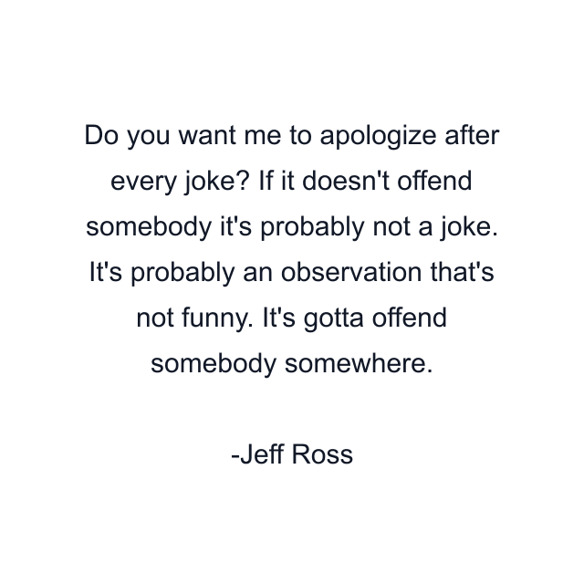 Do you want me to apologize after every joke? If it doesn't offend somebody it's probably not a joke. It's probably an observation that's not funny. It's gotta offend somebody somewhere.