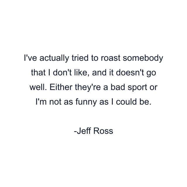 I've actually tried to roast somebody that I don't like, and it doesn't go well. Either they're a bad sport or I'm not as funny as I could be.