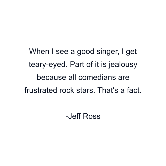 When I see a good singer, I get teary-eyed. Part of it is jealousy because all comedians are frustrated rock stars. That's a fact.