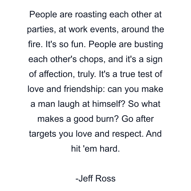 People are roasting each other at parties, at work events, around the fire. It's so fun. People are busting each other's chops, and it's a sign of affection, truly. It's a true test of love and friendship: can you make a man laugh at himself? So what makes a good burn? Go after targets you love and respect. And hit 'em hard.