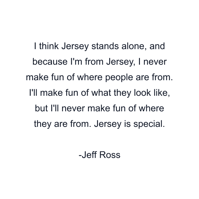 I think Jersey stands alone, and because I'm from Jersey, I never make fun of where people are from. I'll make fun of what they look like, but I'll never make fun of where they are from. Jersey is special.