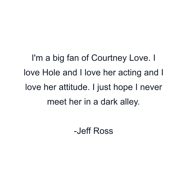 I'm a big fan of Courtney Love. I love Hole and I love her acting and I love her attitude. I just hope I never meet her in a dark alley.