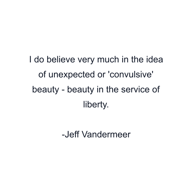 I do believe very much in the idea of unexpected or 'convulsive' beauty - beauty in the service of liberty.