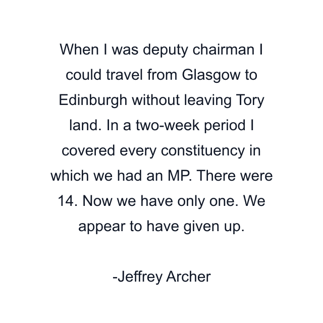 When I was deputy chairman I could travel from Glasgow to Edinburgh without leaving Tory land. In a two-week period I covered every constituency in which we had an MP. There were 14. Now we have only one. We appear to have given up.