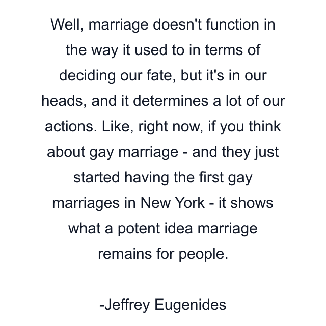 Well, marriage doesn't function in the way it used to in terms of deciding our fate, but it's in our heads, and it determines a lot of our actions. Like, right now, if you think about gay marriage - and they just started having the first gay marriages in New York - it shows what a potent idea marriage remains for people.