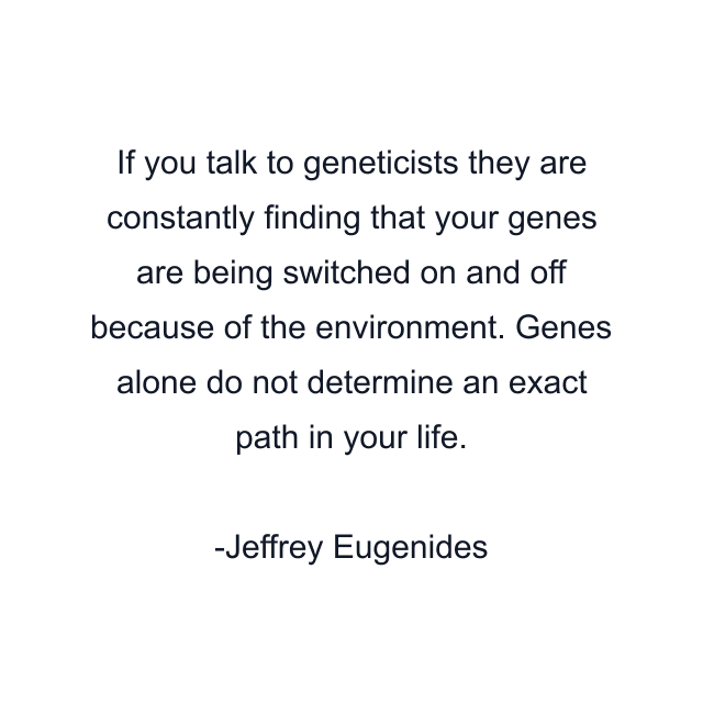 If you talk to geneticists they are constantly finding that your genes are being switched on and off because of the environment. Genes alone do not determine an exact path in your life.