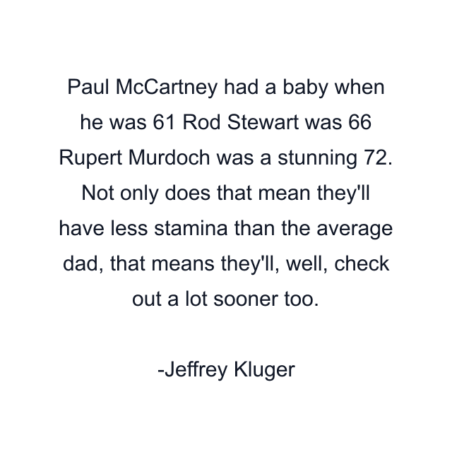 Paul McCartney had a baby when he was 61 Rod Stewart was 66 Rupert Murdoch was a stunning 72. Not only does that mean they'll have less stamina than the average dad, that means they'll, well, check out a lot sooner too.