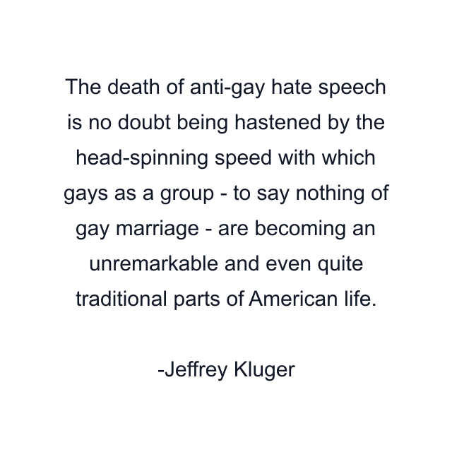 The death of anti-gay hate speech is no doubt being hastened by the head-spinning speed with which gays as a group - to say nothing of gay marriage - are becoming an unremarkable and even quite traditional parts of American life.