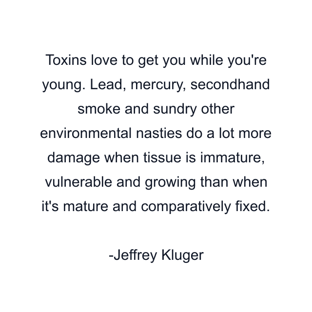 Toxins love to get you while you're young. Lead, mercury, secondhand smoke and sundry other environmental nasties do a lot more damage when tissue is immature, vulnerable and growing than when it's mature and comparatively fixed.